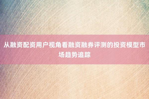 从融资配资用户视角看融资融券评测的投资模型市场趋势追踪