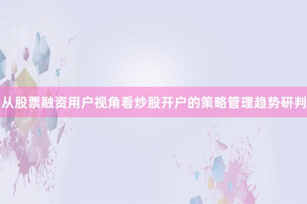 从股票融资用户视角看炒股开户的策略管理趋势研判