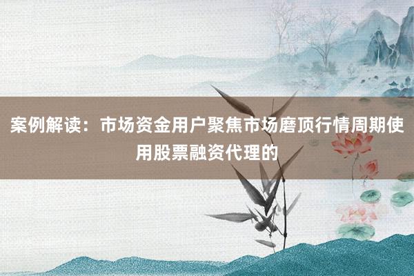 案例解读：市场资金用户聚焦市场磨顶行情周期使用股票融资代理的