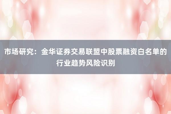 市场研究：金华证券交易联盟中股票融资白名单的行业趋势风险识别