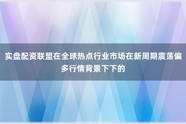 实盘配资联盟在全球热点行业市场在新周期震荡偏多行情背景下下的