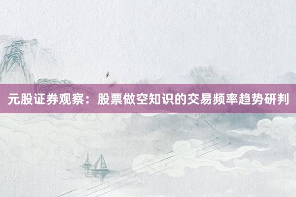 元股证券观察：股票做空知识的交易频率趋势研判