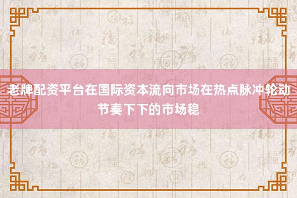 老牌配资平台在国际资本流向市场在热点脉冲轮动节奏下下的市场稳