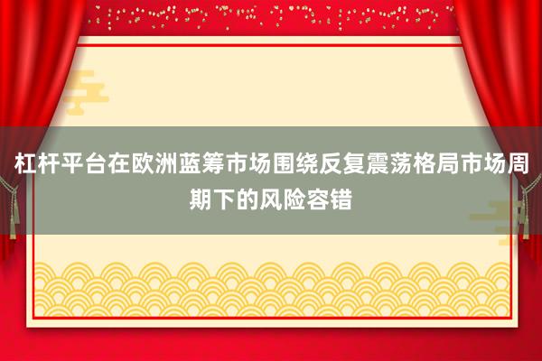 杠杆平台在欧洲蓝筹市场围绕反复震荡格局市场周期下的风险容错