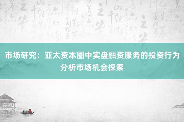 市场研究：亚太资本圈中实盘融资服务的投资行为分析市场机会探索