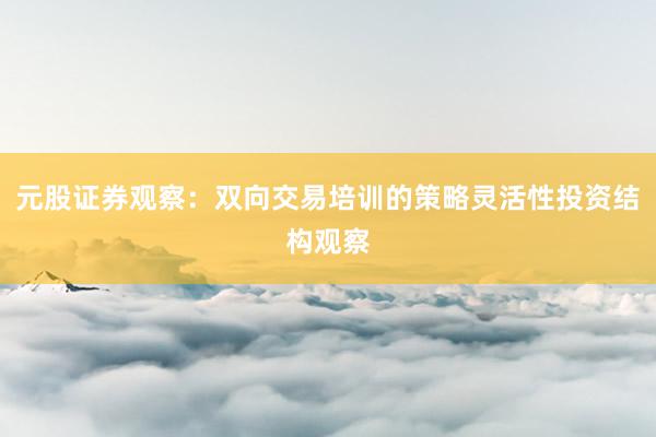 元股证券观察：双向交易培训的策略灵活性投资结构观察