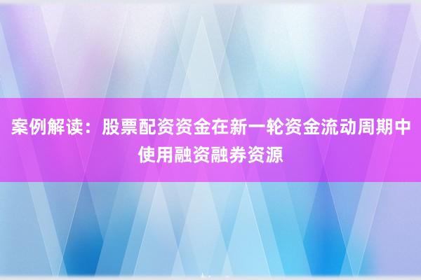案例解读：股票配资资金在新一轮资金流动周期中使用融资融券资源
