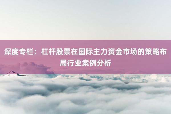 深度专栏：杠杆股票在国际主力资金市场的策略布局行业案例分析