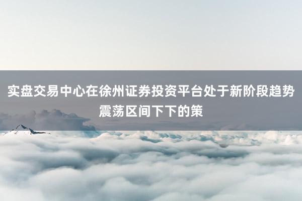 实盘交易中心在徐州证券投资平台处于新阶段趋势震荡区间下下的策
