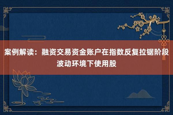 案例解读：融资交易资金账户在指数反复拉锯阶段波动环境下使用股