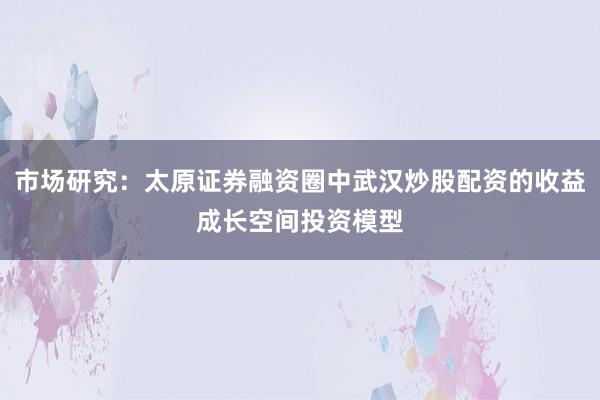 市场研究：太原证券融资圈中武汉炒股配资的收益成长空间投资模型