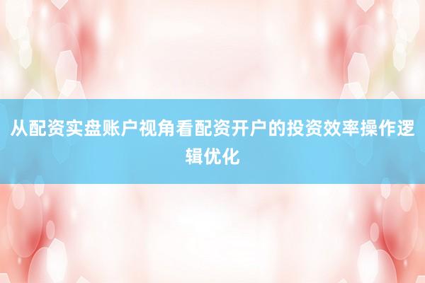 从配资实盘账户视角看配资开户的投资效率操作逻辑优化