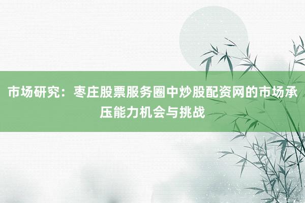 市场研究：枣庄股票服务圈中炒股配资网的市场承压能力机会与挑战