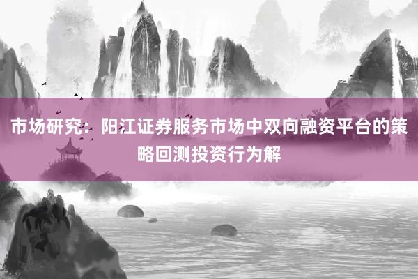 市场研究：阳江证券服务市场中双向融资平台的策略回测投资行为解