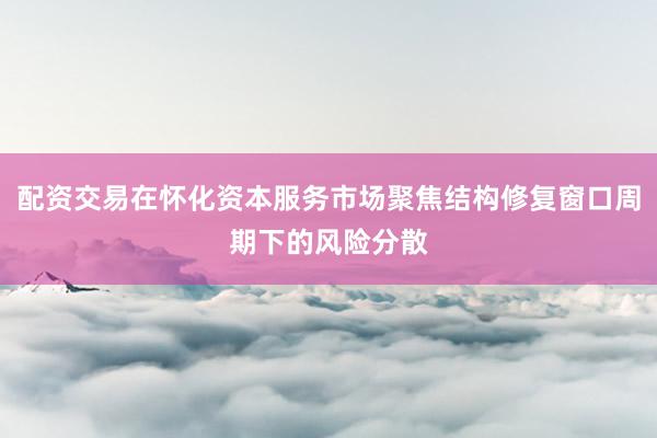 配资交易在怀化资本服务市场聚焦结构修复窗口周期下的风险分散