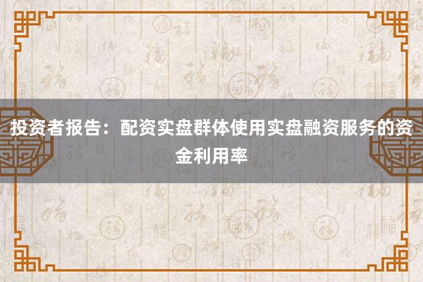 投资者报告：配资实盘群体使用实盘融资服务的资金利用率