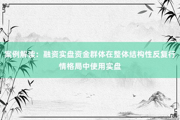 案例解读：融资实盘资金群体在整体结构性反复行情格局中使用实盘