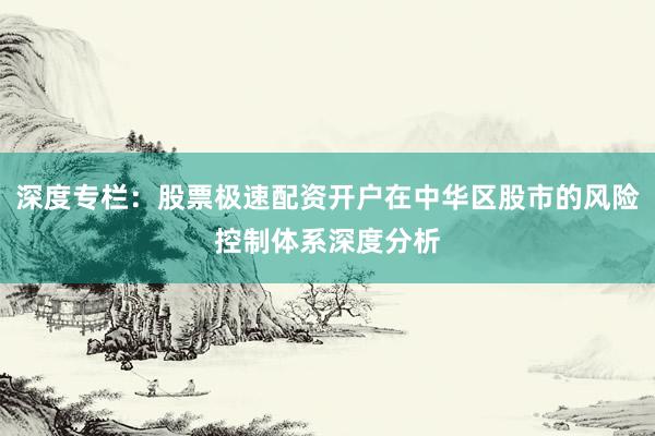 深度专栏：股票极速配资开户在中华区股市的风险控制体系深度分析