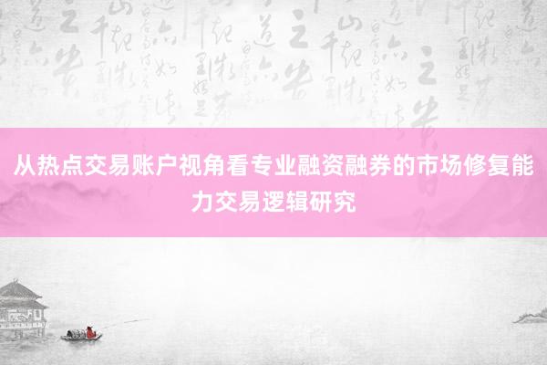 从热点交易账户视角看专业融资融券的市场修复能力交易逻辑研究