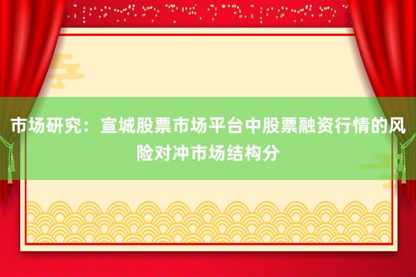 市场研究：宣城股票市场平台中股票融资行情的风险对冲市场结构分