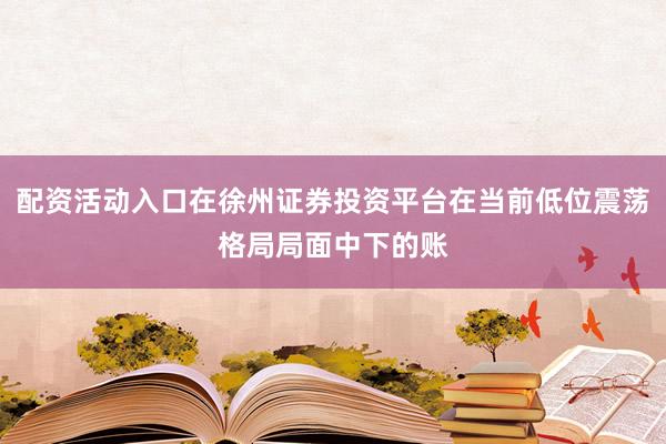 配资活动入口在徐州证券投资平台在当前低位震荡格局局面中下的账