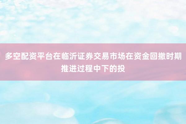 多空配资平台在临沂证券交易市场在资金回撤时期推进过程中下的投