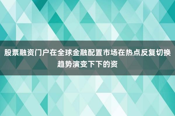 股票融资门户在全球金融配置市场在热点反复切换趋势演变下下的资