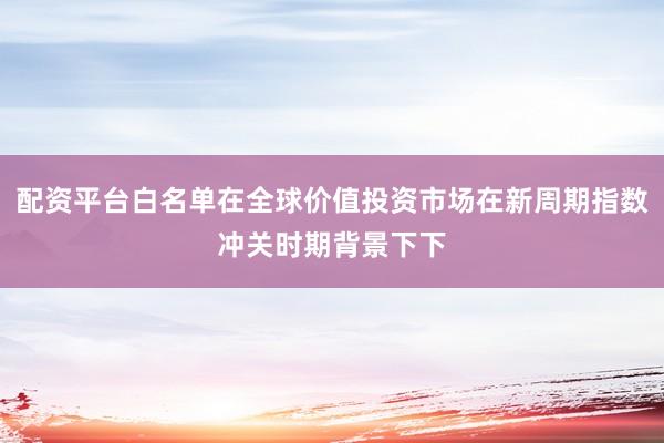 配资平台白名单在全球价值投资市场在新周期指数冲关时期背景下下