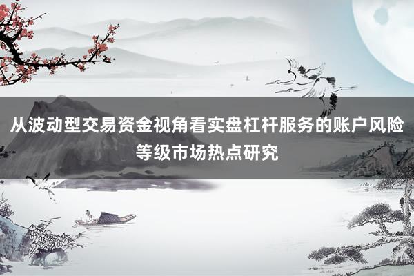 从波动型交易资金视角看实盘杠杆服务的账户风险等级市场热点研究