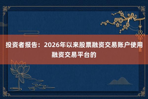 投资者报告：2026年以来股票融资交易账户使用融资交易平台的