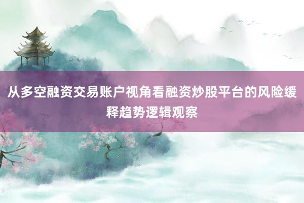 从多空融资交易账户视角看融资炒股平台的风险缓释趋势逻辑观察