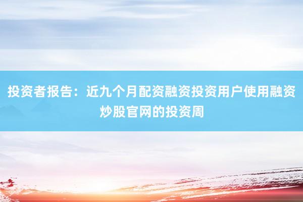 投资者报告：近九个月配资融资投资用户使用融资炒股官网的投资周