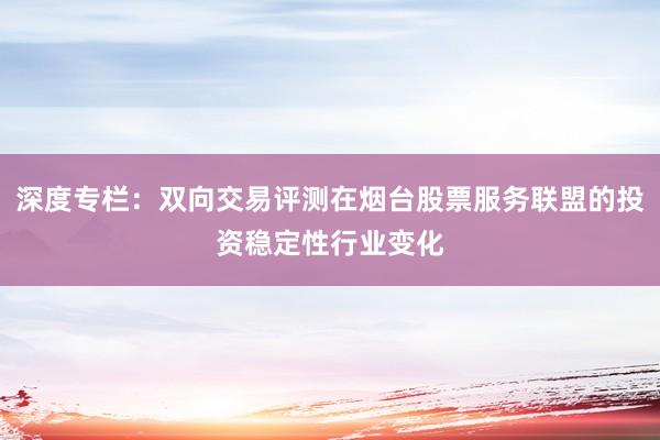 深度专栏：双向交易评测在烟台股票服务联盟的投资稳定性行业变化