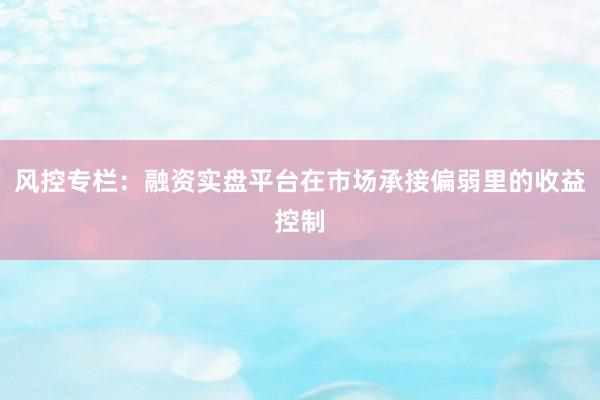 风控专栏：融资实盘平台在市场承接偏弱里的收益控制