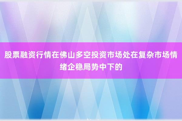 股票融资行情在佛山多空投资市场处在复杂市场情绪企稳局势中下的