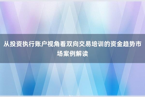 从投资执行账户视角看双向交易培训的资金趋势市场案例解读