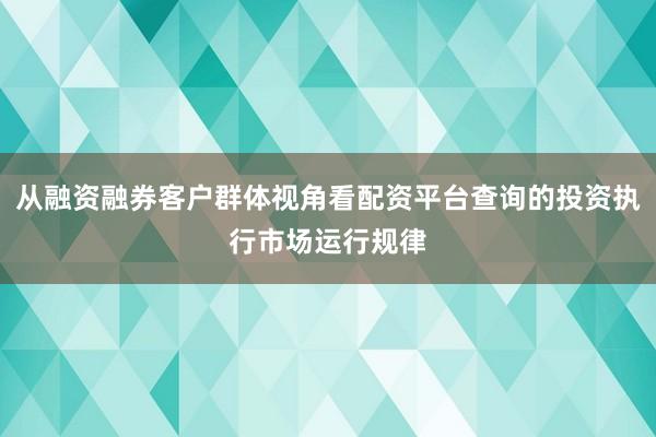 从融资融券客户群体视角看配资平台查询的投资执行市场运行规律