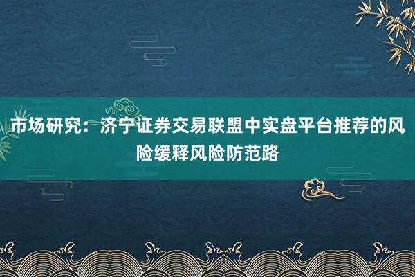 市场研究：济宁证券交易联盟中实盘平台推荐的风险缓释风险防范路