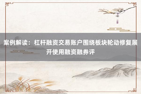 案例解读：杠杆融资交易账户围绕板块轮动修复展开使用融资融券评