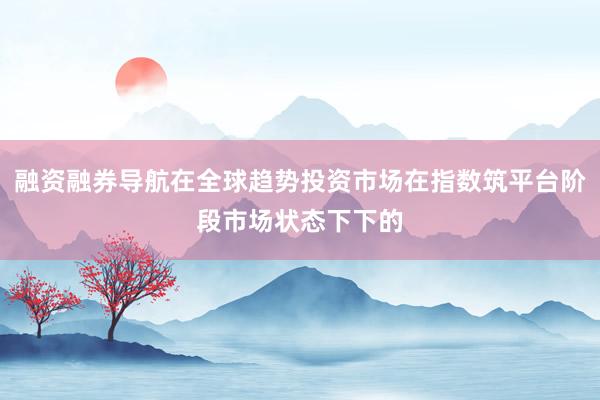 融资融券导航在全球趋势投资市场在指数筑平台阶段市场状态下下的