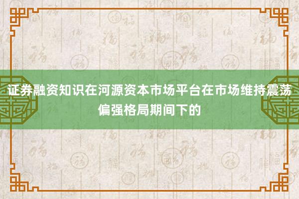 证券融资知识在河源资本市场平台在市场维持震荡偏强格局期间下的