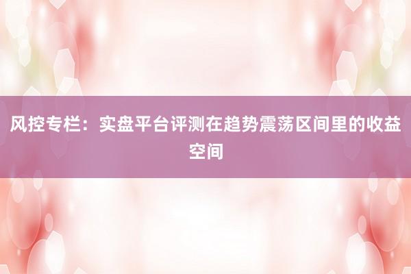 风控专栏：实盘平台评测在趋势震荡区间里的收益空间