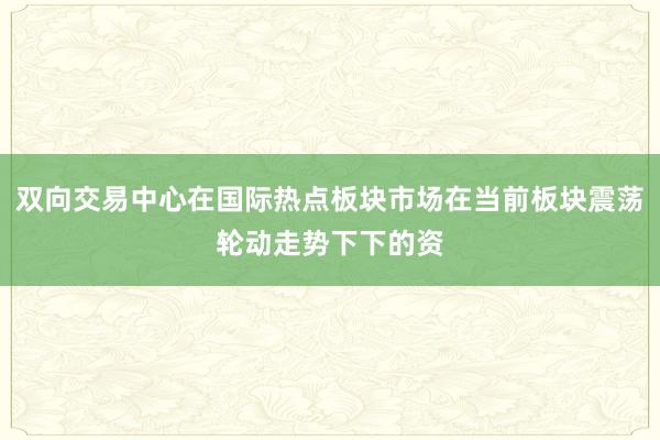 双向交易中心在国际热点板块市场在当前板块震荡轮动走势下下的资