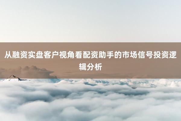 从融资实盘客户视角看配资助手的市场信号投资逻辑分析