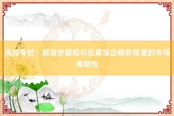 风控专栏：融资炒股知识在震荡企稳阶段里的市场周期性