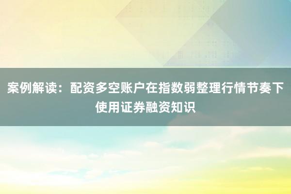 案例解读：配资多空账户在指数弱整理行情节奏下使用证券融资知识