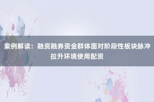 案例解读：融资融券资金群体面对阶段性板块脉冲拉升环境使用配资