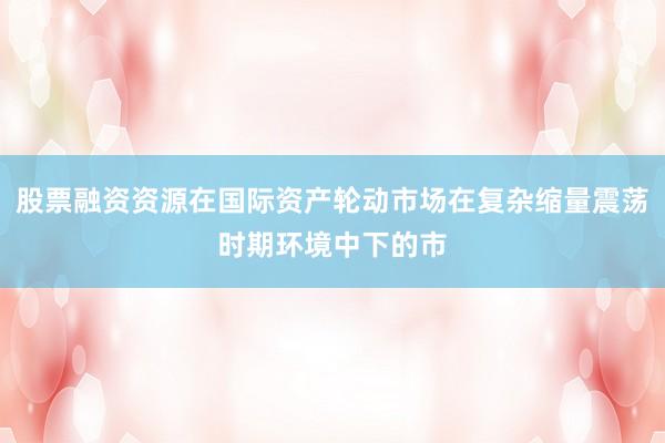 股票融资资源在国际资产轮动市场在复杂缩量震荡时期环境中下的市