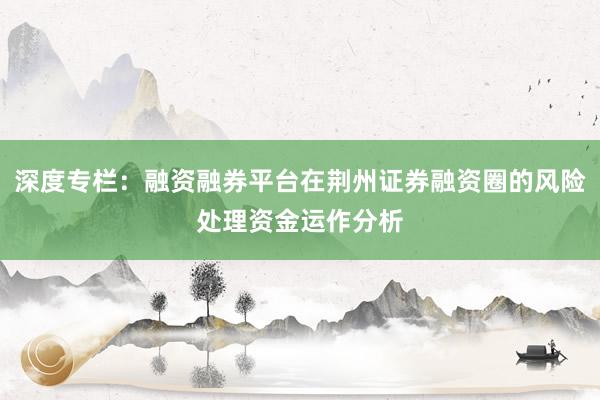 深度专栏：融资融券平台在荆州证券融资圈的风险处理资金运作分析