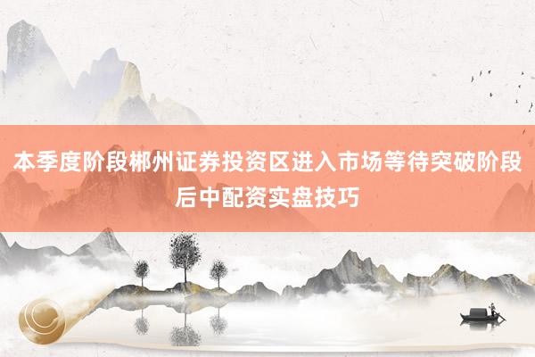 本季度阶段郴州证券投资区进入市场等待突破阶段后中配资实盘技巧
